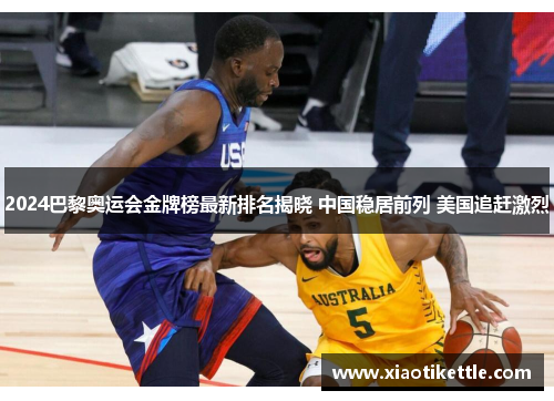 2024巴黎奥运会金牌榜最新排名揭晓 中国稳居前列 美国追赶激烈